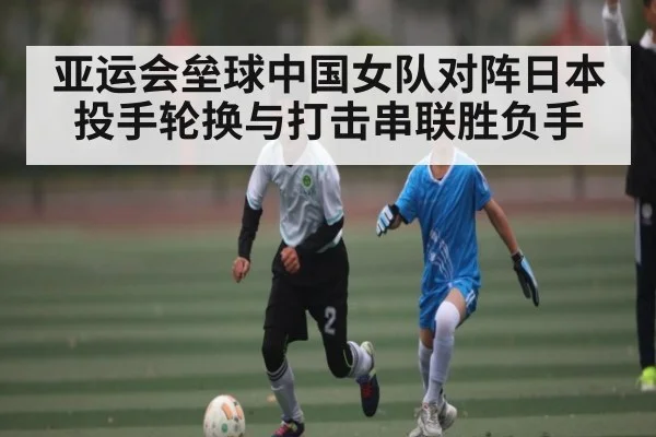 亚运会垒球中国女队对阵日本投手轮换与打击串联胜负手