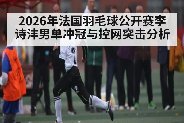 2026年法国羽毛球公开赛李诗沣男单冲冠与控网突击分析