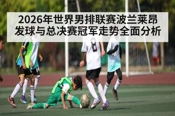 2026年世界男排联赛波兰莱昂发球与总决赛冠军走势全面分析